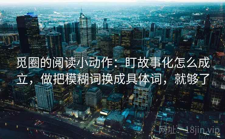 觅圈的阅读小动作：盯故事化怎么成立，做把模糊词换成具体词，就够了