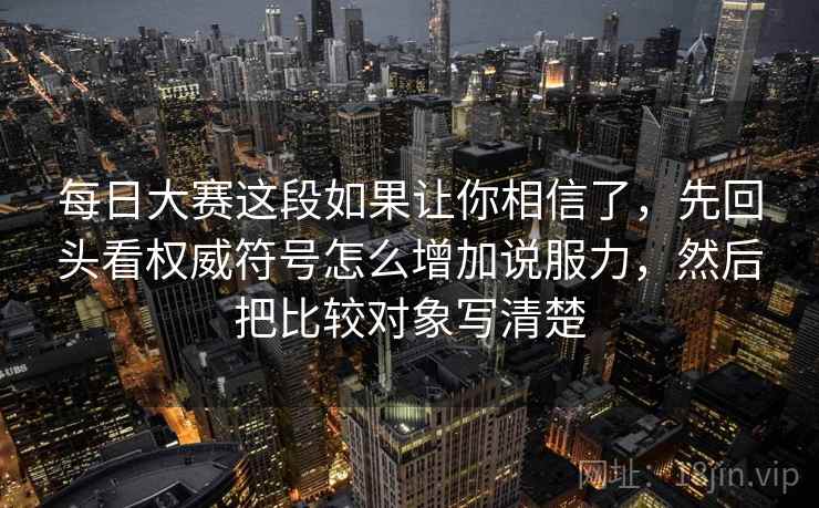 每日大赛这段如果让你相信了，先回头看权威符号怎么增加说服力，然后把比较对象写清楚