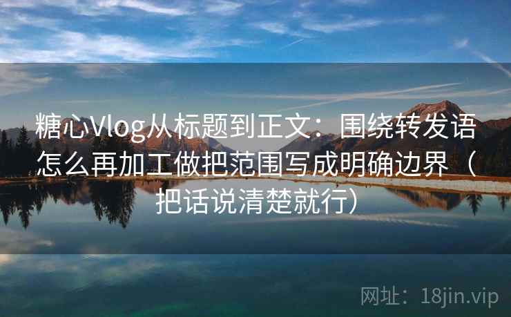 糖心Vlog从标题到正文：围绕转发语怎么再加工做把范围写成明确边界（把话说清楚就行）