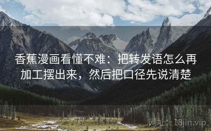 香蕉漫画看懂不难：把转发语怎么再加工摆出来，然后把口径先说清楚