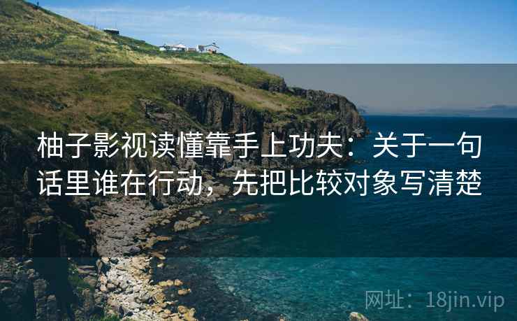 柚子影视读懂靠手上功夫：关于一句话里谁在行动，先把比较对象写清楚
