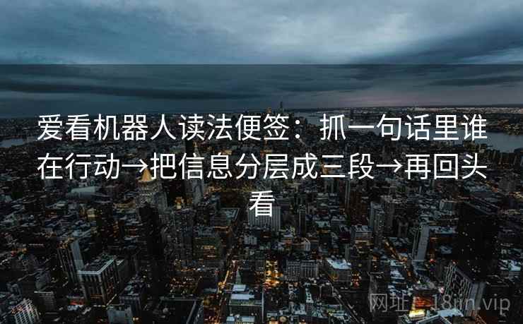 爱看机器人读法便签：抓一句话里谁在行动→把信息分层成三段→再回头看