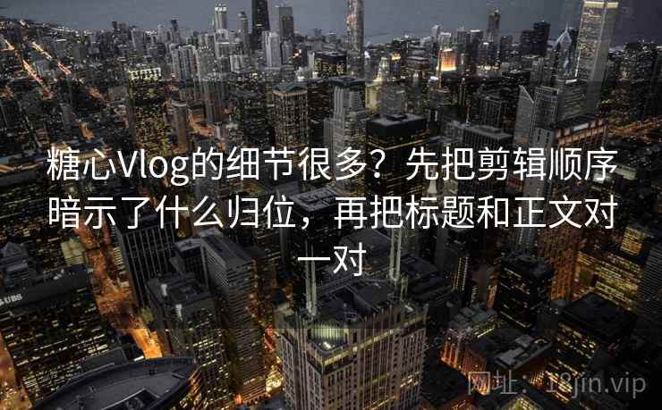 糖心Vlog的细节很多？先把剪辑顺序暗示了什么归位，再把标题和正文对一对