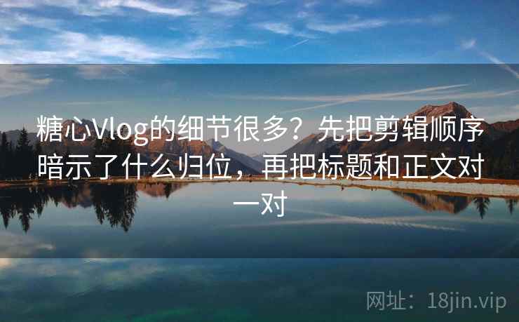 糖心Vlog的细节很多？先把剪辑顺序暗示了什么归位，再把标题和正文对一对